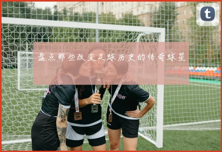 盘点那些改变足球历史的传奇球星