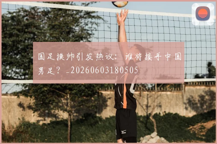 国足换帅引发热议：谁将接手中国男足？_20260603180505
